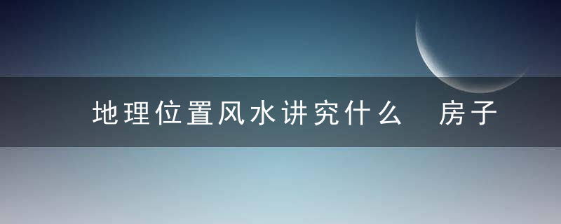 地理位置风水讲究什么 房子地理位置风水讲究有哪些